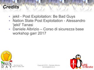 Polo Giovani Toti
Sabato 27 ottobre 2018
CopyLeft 2018 – Daniele Albrizio
daniele@albrizio.it
Credits
● jekil - Post Exploitation: Be Bad Guys
● Nation State Post Exploitation - Alessandro
'jekil' Tanasi
● Daniele Albrizio – Corso di sicurezza base
workshop garr 2017
 