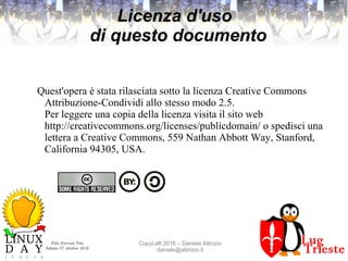 Polo Giovani Toti
Sabato 27 ottobre 2018
CopyLeft 2018 – Daniele Albrizio
daniele@albrizio.it
Licenza d'uso
di questo documento
Quest'opera è stata rilasciata sotto la licenza Creative Commons
Attribuzione-Condividi allo stesso modo 2.5.
Per leggere una copia della licenza visita il sito web
http://creativecommons.org/licenses/publicdomain/ o spedisci una
lettera a Creative Commons, 559 Nathan Abbott Way, Stanford,
California 94305, USA.
 