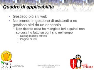 Polo Giovani Toti
Sabato 27 ottobre 2018
CopyLeft 2018 – Daniele Albrizio
daniele@albrizio.it
Quadro di applicabilità
● Gestisco più siti web
● Ne prendo in gestione di esistenti o ne
gestisco altri da un decennio
– Non ricordo cosa ho mangiato ieri e quindi non
so cosa ho fatto su ogni sito nel tempo
● Debug lasciati attivati
● Pagine di test
● ...
 