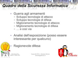 Polo Giovani Toti
Sabato 27 ottobre 2018
CopyLeft 2018 – Daniele Albrizio
daniele@albrizio.it
Quadro della Sicurezza Informatica
● Guerra agli armamenti
– Sviluppo tecnologie di attacco
– Sviluppo tecnologie di difesa
– Miglioramento tecnologie di attacco
– Miglioramento tecnologie di difesa
– … e così via
● Analisi dell’esposizione (posso essere
interessante per qualcuno)
● Ragionevole difesa
 