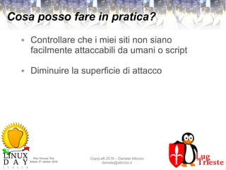 Polo Giovani Toti
Sabato 27 ottobre 2018
CopyLeft 2018 – Daniele Albrizio
daniele@albrizio.it
Cosa posso fare in pratica?
● Controllare che i miei siti non siano
facilmente attaccabili da umani o script
● Diminuire la superficie di attacco
 