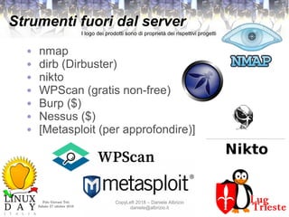 Polo Giovani Toti
Sabato 27 ottobre 2018
CopyLeft 2018 – Daniele Albrizio
daniele@albrizio.it
Strumenti fuori dal server
● nmap
● dirb (Dirbuster)
● nikto
● WPScan (gratis non-free)
● Burp ($)
● Nessus ($)
● [Metasploit (per approfondire)]
I logo dei prodotti sono di proprietà dei rispettivi progetti
 