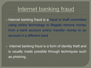  Internet banking fraud is a fraud or theft committed
using online technology to illegally remove money
from a bank account and/or transfer money to an
account in a different bank.
 Internet banking fraud is a form of identity theft and
is usually made possible through techniques such
as phishing.
 