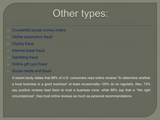  Counterfeit postal money orders
 Online automotive fraud
 Charity fraud
 Internet ticket fraud
 Gambling fraud
 Online gift card fraud
 Social media and fraud:
A recent study states that 88% of U.S. consumers read online reviews "to determine whether
a local business is a good business" at least occasionally—39% do so regularly. Also, 72%
say positive reviews lead them to trust a business more, while 88% say that in "the right
circumstances", they trust online reviews as much as personal recommendations.
 