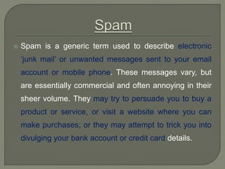  Spam is a generic term used to describe electronic
‘junk mail’ or unwanted messages sent to your email
account or mobile phone. These messages vary, but
are essentially commercial and often annoying in their
sheer volume. They may try to persuade you to buy a
product or service, or visit a website where you can
make purchases; or they may attempt to trick you into
divulging your bank account or credit card details.
 