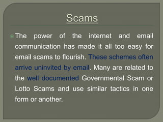  The power of the internet and email
communication has made it all too easy for
email scams to flourish. These schemes often
arrive uninvited by email. Many are related to
the well documented Governmental Scam or
Lotto Scams and use similar tactics in one
form or another.
 