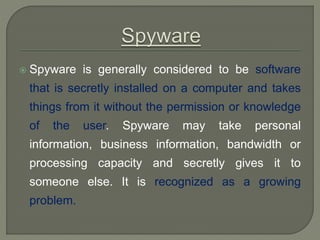 Spyware is generally considered to be software
that is secretly installed on a computer and takes
things from it without the permission or knowledge
of the user. Spyware may take personal
information, business information, bandwidth or
processing capacity and secretly gives it to
someone else. It is recognized as a growing
problem.
 