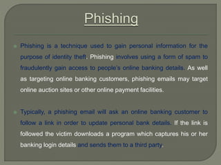  Phishing is a technique used to gain personal information for the
purpose of identity theft. Phishing involves using a form of spam to
fraudulently gain access to people’s online banking details. As well
as targeting online banking customers, phishing emails may target
online auction sites or other online payment facilities.
 Typically, a phishing email will ask an online banking customer to
follow a link in order to update personal bank details. If the link is
followed the victim downloads a program which captures his or her
banking login details and sends them to a third party.
 