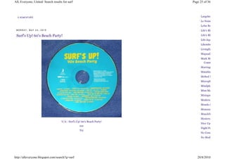 All, Everyone, United: Search results for surf                            Page 25 of 36



  0 KO ME NT Á Ř Ů                                                             Largehearted Boy
                                                                               Le Noise
                                                                               Lefse Records
 MONDAY, MAY 24, 2010                                                          Life's Blood

 Surf's Up! 60's Beach Party!                                                  Life's Blood
                                                                               Life:Aquatic
                                                                               Likembe
                                                                               LivingEars
                                                                               Mapsadisical
                                                                               Mark McGuire Music
                                                                                  Communications
                                                                               Marriage
                                                                               Matablog
                                                                               Melted Mountains
                                                                               Microphone Memory
                                                                               Mindphaser
                                                                               Mint Magazine
                                                                               Mixtape Madness
                                                                               Modern Day Nomads
                                                                               Mondo Salvo
                                                                               Monorail
                                                                               MuscleWorks Inc.
                                                                               Mystery Cannot Be
                                     V/A - Surf's Up! 60's Beach Party!
                                                                               Nice Up
                                                    EMI
                                                                               Night People
                                                    Try
                                                                               No Conclusion
                                                                               No Modest Bear




http://alleveryone.blogspot.com/search?q=surf                                28/8/2010
 
