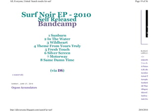 All, Everyone, United: Search results for surf          Page 19 of 36




               Surf Noir EP - 2010
                   Self Released
                   Bandcamp
                                   1 Sunburn
                                2 In The Water
                                  3 Wildheart
                          4 Theme From Yours Truly
                                 5 Fresh Touch               BLOGZZZ 'N
                                6 Silver Screen              LABELZZZJAVASCRI

                                  7 Motorway                 +|+

                              8 Same Damn Time               20jazzfunkgreats
                                                             7inches
                                                             A Future in Noise
                                                             A.M.180
                                             (via DS)
                                                             Accidental Penis
  0 KO ME NT Á Ř Ů
                                                             Actual Pain
                                                             Aerophones and
                                                             Aesthetic
 SUNDAY, JUNE 27, 2010
                                                             All That Ever Matter
 Orgone Accumulators
                                                             Allegory of
                                                             Altered Zones
                                                             Andrea Inspired
                                                             Anti-Gravity Bunny




http://alleveryone.blogspot.com/search?q=surf              28/8/2010
 