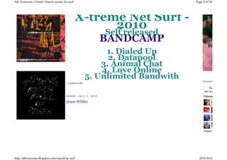 All, Everyone, United: Search results for surf                                      Page 4 of 36




                                                 X-treme Net Surf -
                                                       2010
                                                                Self released
                                                                BANDCAMP
                                                                 1. Dialed Up
                                                                  2. Datapool
                                                                3. Animal Chat
                                                                4. Love Online
                                                            5. Unlimited Bandwith       FRIENDS
                                         0 KO ME NT Á Ř Ů

                                                                                             Follow
                                                                                         with Google Friend Con

                                        SUNDAY, JULY 11, 2010                            Followers

                                        Jeans Wilder




                                                                                         Already a member?




http://alleveryone.blogspot.com/search?q=surf                                         28/8/2010
 