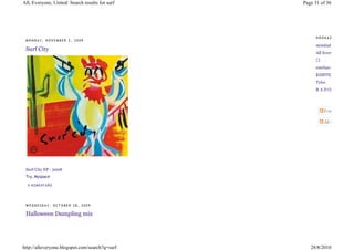 All, Everyone, United: Search results for surf   Page 31 of 36




                                                      HOOKAZ
 MONDAY, NOVEMBER 2, 2009
                                                      strmlnd
 Surf City
                                                      All Everyone
                                                      ⃝
                                                      esteban
                                                      KISSTEMPERA
                                                      Tyler
                                                      RADO




 Surf City EP - 2008
 Try, Myspace

  0 KO ME NT Á Ř Ů




 WEDNESDAY, OCTOBER 28, 2009

 Halloween Dumpling mix




http://alleveryone.blogspot.com/search?q=surf       28/8/2010
 
