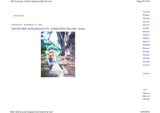 All, Everyone, United: Search results for surf                  Page 29 of 36



                                                                     Volcanic Tongue

  1 KO ME NT Á Ř Ů                                                   Waaga records
                                                                     Warmer Climes
                                                                     Way Slower
 WEDNESDAY, NOVEMBER 18, 2009                                        Weed Temple

 Surf the Shit on Pressboard, VA - Golden Hour Box Set - 2009        Weekly Tape Deck
                                                                     Weird You
                                                                     Welles Mam
                                                                     WFMU
                                                                     White Guys With Bea
                                                                     WIDOWS/WATCH
                                                                     Windy City
                                                                     Wonder
                                                                     Wonder
                                                                     WULYF
                                                                     You Boggle My Mind
                                                                     Yours Truly



                                                                     YEARN FOR




                                                                     LINE

                                                                     These are
                                                                     like it, support the ar
                                                                     and enjoy their




http://alleveryone.blogspot.com/search?q=surf                      28/8/2010
 