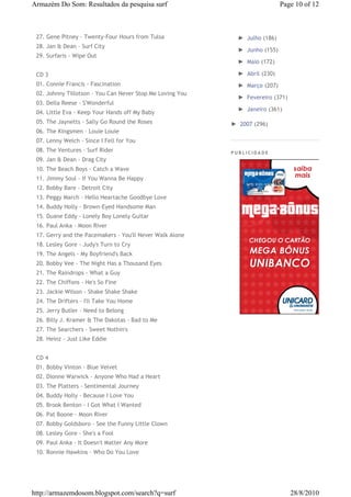 Armazém Do Som: Resultados da pesquisa surf                                  Page 10 of 12



 27. Gene Pitney - Twenty-Four Hours from Tulsa              ► Julho (186)
 28. Jan & Dean - Surf City
                                                             ► Junho (155)
 29. Surfaris - Wipe Out
                                                             ► Maio (172)

 CD 3                                                        ► Abril (230)
 01. Connie Francis - Fascination                            ► Março (207)
 02. Johnny Tillotson - You Can Never Stop Me Loving You
                                                             ► Fevereiro (371)
 03. Della Reese - S'Wonderful
                                                             ► Janeiro (361)
 04. Little Eva - Keep Your Hands off My Baby
 05. The Jaynetts - Sally Go Round the Roses               ► 2007 (296)
 06. The Kingsmen - Louie Louie
 07. Lenny Welch - Since I Fell for You
 08. The Ventures - Surf Rider                             PUBLICIDADE
 09. Jan & Dean - Drag City
 10. The Beach Boys - Catch a Wave
 11. Jimmy Soul - If You Wanna Be Happy
 12. Bobby Bare - Detroit City
 13. Peggy March - Hello Heartache Goodbye Love
 14. Buddy Holly - Brown-Eyed Handsome Man
 15. Duane Eddy - Lonely Boy Lonely Guitar
 16. Paul Anka - Moon River
 17. Gerry and the Pacemakers - You'll Never Walk Alone
 18. Lesley Gore - Judy's Turn to Cry
 19. The Angels - My Boyfriend's Back
 20. Bobby Vee - The Night Has a Thousand Eyes
 21. The Raindrops - What a Guy
 22. The Chiffons - He's So Fine
 23. Jackie Wilson - Shake Shake Shake
 24. The Drifters - I'll Take You Home
 25. Jerry Butler - Need to Belong
 26. Billy J. Kramer & The Dakotas - Bad to Me
 27. The Searchers - Sweet Nothin's
 28. Heinz - Just Like Eddie


 CD 4
 01. Bobby Vinton - Blue Velvet
 02. Dionne Warwick - Anyone Who Had a Heart
 03. The Platters - Sentimental Journey
 04. Buddy Holly - Because I Love You
 05. Brook Benton - I Got What I Wanted
 06. Pat Boone - Moon River
 07. Bobby Goldsboro - See the Funny Little Clown
 08. Lesley Gore - She's a Fool
 09. Paul Anka - It Doesn't Matter Any More
 10. Ronnie Hawkins - Who Do You Love




http://armazemdosom.blogspot.com/search?q=surf                                   28/8/2010
 