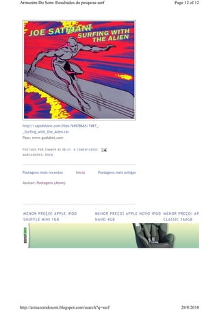 Armazém Do Som: Resultados da pesquisa surf                                                            Page 12 of 12




 http://rapidshare.com/files/94978665/1987_-
 _Surfing_with_the_Alien.rar
 Pass: www.gudubet.com


 P OS TA DO P OR ZIM M ER À S 08 :4 3   0 COM EN TÁ RI OS
 M AR CA DOR ES : RO CK




 Postagens mais recentes                 Início             Postagens mais antigas

 Assinar: Postagens (Atom)




 ME N OR PR E Ç O ! AP P LE IP O D                     ME N OR PR E Ç O ! AP P LE NO VO IP O D ME N OR PR E Ç O ! AP P LE IP O D
 SH U F F LE M IN I 1 GB                               NA NO 4 G B                              C L ASS IC 1 6 0 G B




http://armazemdosom.blogspot.com/search?q=surf                                                              28/8/2010
 