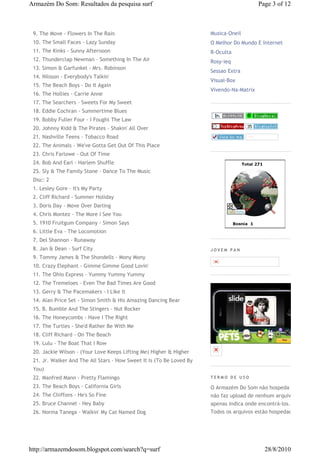 Armazém Do Som: Resultados da pesquisa surf                                               Page 3 of 12



 9. The Move - Flowers In The Rain                                    Musica-Oneil
 10. The Small Faces - Lazy Sunday                                    O Melhor Do Mundo E Internet
 11. The Kinks - Sunny Afternoon                                      R-Oculta
 12. Thunderclap Newman - Something In The Air                        Rosy-ieq
 13. Simon & Garfunkel - Mrs. Robinson
                                                                      Sessao Extra
 14. Nilsson - Everybody's Talkin'
                                                                      Visual-Box
 15. The Beach Boys - Do It Again
                                                                      Vivendo-Na-Matrix
 16. The Hollies - Carrie Anne
 17. The Searchers - Sweets For My Sweet
 18. Eddie Cochran - Summertime Blues
 19. Bobby Fuller Four - I Fought The Law
 20. Johnny Kidd & The Pirates - Shakin' All Over
 21. Nashville Teens - Tobacco Road
 22. The Animals - We've Gotta Get Out Of This Place
 23. Chris Farlowe - Out Of Time
 24. Bob And Earl - Harlem Shuffle
 25. Sly & The Family Stone - Dance To The Music
 Disc: 2
 1. Lesley Gore - It's My Party
 2. Cliff Richard - Summer Holiday
 3. Doris Day - Move Over Darling
 4. Chris Montez - The More I See You
 5. 1910 Fruitgum Company - Simon Says
 6. Little Eva - The Locomotion
 7. Del Shannon - Runaway
 8. Jan & Dean - Surf City                                            JOVEM PAN
 9. Tommy James & The Shondells - Mony Mony
 10. Crazy Elephant - Gimme Gimme Good Lovin'
 11. The Ohio Express - Yummy Yummy Yummy
 12. The Tremeloes - Even The Bad Times Are Good
 13. Gerry & The Pacemakers - I Like It
 14. Alan Price Set - Simon Smith & His Amazing Dancing Bear
 15. B. Bumble And The Stingers - Nut Rocker
 16. The Honeycombs - Have I The Right
 17. The Turtles - She'd Rather Be With Me
 18. Cliff Richard - On The Beach
 19. Lulu - The Boat That I Row
 20. Jackie Wilson - (Your Love Keeps Lifting Me) Higher & Higher
 21. Jr. Walker And The All Stars - How Sweet It Is (To Be Loved By
 You)
 22. Manfred Mann - Pretty Flamingo                                   TERMO DE USO

 23. The Beach Boys - California Girls                                O Armazém Do Som não hospeda e
 24. The Chiffons - He's So Fine                                      não faz upload de nenhum arquivo,
 25. Bruce Channel - Hey Baby                                         apenas indica onde encontrá-los.
 26. Norma Tanega - Walkin' My Cat Named Dog                          Todos os arquivos estão hospedados




http://armazemdosom.blogspot.com/search?q=surf                                              28/8/2010
 