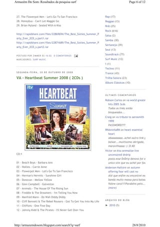Armazém Do Som: Resultados da pesquisa surf                                                  Page 6 of 12



 27. The Flowerpot Men - Let's Go To San Francisco                      Rap (17)
 28. Honeybus - Can't Let Maggie Go                                     Reggae (13)
 29. Brian Hyland - Sealed With A Kiss                                  Rnb (25)
                                                                        Rock (616)
 http://rapidshare.com/files/22869694/The_Best_Sixties_Summer_P
                                                                        Salsa (2)
 arty_Ever_2CD_s.part1.rar
                                                                        Samba (30)
 http://rapidshare.com/files/22871689/The_Best_Sixties_Summer_P
                                                                        Sertaneja (39)
 arty_Ever_2CD_s.part2.rar
                                                                        Soul (13)

 P OS TA DO P OR ZIM M ER À S 16 :0 2   0 COM EN TÁ RI OS
                                                                        Soundtrack (77)
 M AR CA DOR ES : S UR F M US I C                                       Surf Music (12)
                                                                        t (1)
                                                                        Techno (11)
 SEGUNDA-FEIRA, 20 DE OUTUBRO DE 2008
                                                                        Trance (43)
 VA - Heartbeat Summer 2008 ( 2CDs )                                    Trilha Sonora (23)
                                                                        Álbuns Clássicos (10)



                                                                        ÚLTIMOS COMENTÁRIOS

                                                                        Robson Carlos on va world greatest
                                                                          hits 2005 3cds
                                                                          Todos os links estão
                                                                          bloqueados...
                                                                        Craig on va tribute to aerosmith
                                                                          1999
                                                                          PASSWORD????
                                                                        RNAninhaRN on heart essential
                                                                          heart
                                                                          obaaaaaaaa..achei outro link pra
                                                                          baixar...muitíssimo obrigada,
                                                                          maravilhaaaa :) :D XD
                                                                        Victor on kiss animalize live
 CD:1                                                                     uncensored dvdrip
                                                                          posta esse DvDrip denovo foi o
 01 - Beach Boys - Barbara Ann                                            unico site que eu achei por favor
 02 - Hollies - Carrie Anne                                             Anderson Hattore on autumn
 03 - Flowerpot Men - Let's Go To San Francisco                           offering fear will cast no
 04 - Herman's Hermits - Sunshine Girl                                    Até que enfim eu encontrei essa
 05 - Donovan - Mellow Yellow                                             banda muito massa para baixar!!!
 06 - Glen Campbell - Galveston                                           Valew cara!!!!Parabéns pelo...
 07 - Animals - The House Of The Rising Sun                               (more)
 08 - Freddie & The Dreamers - I'm Telling You Now
 09 - Manfred Mann - Do Wah Diddy Diddy
                                                                        ARQUIVO DO BLOG
 10 - Cliff Bennett & The Rebel Rousers - Got To Get You Into My Life
 11 - Chiffons - One Fine Day                                           ► 2010 (5)
 12 - Johnny Kidd & The Pirates - I'll Never Get Over You




http://armazemdosom.blogspot.com/search?q=surf                                                  28/8/2010
 