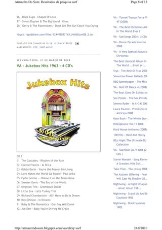 Armazém Do Som: Resultados da pesquisa surf                                        Page 8 of 12



 26 - Dixie Cups - Chapel Of Love                                   VA - Tunnel Trance Force Vol.
 27 - Simon Dupree & The Big Sound - Kites                            47 (2008)
 28 - Gerry & The Pacemakers - Don't Let The Sun Catch You Crying
                                                                    VA - The Best Christmas Album
                                                                      In The World Ever 2
 http://rapidshare.com/files/124497837/VA_HrtBtSum08_2.rar
                                                                    VA - Sad Songs 2004 ( 2 CDs )

 P OS TA DO P OR ZIM M ER À S 16 :1 8     0 COM EN TÁ RI OS         VA - Dance Parade Inverno
 M AR CA DOR ES : P OP, S UR F M US I C                               2008
                                                                    VA - A Very Special Acoustic
                                                                      Christmas
 SEGUNDA-FEIRA, 31 DE MARÇO DE 2008
                                                                    The Best classical Album In
 VA - Jukebox Hits 1963 - 4 CD's                                      The World ...Ever! (4 ...

                                                                    Styx - The Best Of Styx 2008

                                                                    Seventies Power Ballads 2008

                                                                    REO Speedwagon - The Hits
                                                                    VA - Best Of Dance 4 (2008)

                                                                    The Beat Goes On Collection

                                                                    Sex Pistols - The Sex Pistols

                                                                    Serena Ryder - Is It O.K 2008

                                                                    Laura Pausini - Primavera In
                                                                      Anticipo 2008

                                                                    Kate Bush - The Whole Story

                                                                    Hitexplosive Vol.11 2008

                                                                    Hard House Anthems (2008)
                                                                    100 Hits - Hard And Heavy

                                                                    80,s Night The Ultimate DJ
                                                                      Collection
                                                                    VA - Starfloor vol.9 2008 (2
                                                                      CDs )
 CD 1
 01. The Cascades - Rhythm of the Rain                              Stevie Wonder - Song Review
                                                                      A Greatest Hits Coll...
 02. Connie Francis - Al Di La
 03. Bobby Darin - You're the Reason I'm Living                     Take That - The circus 2008
 04. Love Makes the World Go Round - Paul Anka                      The Autumn Offering - Fear
 05. Eydie Gorme - - Blame It on the Bossa Nova                       Will Cast No Shadow 20...
 06. Skeeter Davis - The End of the World
                                                                    Nightwing - A Night Of Mystery
 07. Kingston Trio - Greenback Dollar                                 - Alive! Alive! 198...
 08. Little Eva - Let's Turkey Trot
                                                                    Nightwing - Stand Up And Be
 09. Richard Chamberlain - All I Have to Do Is Dream
                                                                      Counted 1983
 10. Roy Orbison - In Dreams
 11. Ruby & The Romantics - Our Day Will Come                       Nightwing - Black Summer
                                                                      1982
 12. Joe Dee - Baby You're Driving Me Crazy




http://armazemdosom.blogspot.com/search?q=surf                                        28/8/2010
 