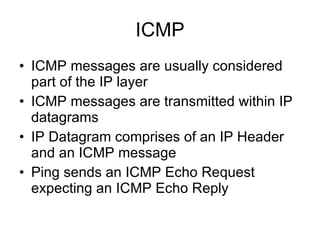 ICMP ICMP messages are usually considered part of the IP layer ICMP messages are transmitted within IP datagrams IP Datagram comprises of an IP Header and an ICMP message Ping sends an ICMP Echo Request expecting an ICMP Echo Reply 