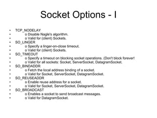 Socket Options - I TCP_NODELAY o Disable Nagle's algorithm. o Valid for (client) Sockets.  SO_LINGER o Specify a linger-on-close timeout. o Valid for (client) Sockets.  SO_TIMEOUT o Specify a timeout on blocking socket operations. (Don't block forever! o Valid for all sockets: Socket, ServerSocket, DatagramSocket.  SO_BINDADDR o Fetch the local address binding of a socket. o Valid for Socket, ServerSocket, DatagramSocket.  SO_REUSEADDR o Enable reuse address for a socket. o Valid for Socket, ServerSocket, DatagramSocket.  SO_BROADCAST o Enables a socket to send broadcast messages. o Valid for DatagramSocket.  