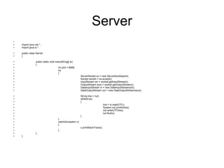 Server import java.net.*; import java.io.*; public class Server  { public static void main(String[] ar)  { int port = 6666;   try  { ServerSocket ss = new ServerSocket(port);  Socket socket = ss.accept();  InputStream sin = socket.getInputStream(); OutputStream sout = socket.getOutputStream(); DataInputStream in = new DataInputStream(sin); DataOutputStream out = new DataOutputStream(sout); String line = null; while(true)  { line = in.readUTF();  System.out.println(line); out.writeUTF(line); out.flush(); } }  catch(Exception x)  { x.printStackTrace(); } } } 