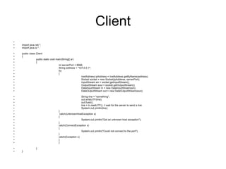 Client import java.net.*; import java.io.*; public class Client  { public static void main(String[] ar)  { int serverPort = 6666;  String address = "127.0.0.1"; try  { InetAddress ipAddress = InetAddress.getByName(address);  Socket socket = new Socket(ipAddress, serverPort);  InputStream sin = socket.getInputStream(); OutputStream sout = socket.getOutputStream(); DataInputStream in = new DataInputStream(sin); DataOutputStream out = new DataOutputStream(sout); String line = "something"; out.writeUTF(line);  out.flush();  line = in.readUTF(); // wait for the server to send a line  System.out.println(line); }   catch(UnknownHostException x) { System.out.println("Got an unknown host exception"); } catch(ConnectException x) { System.out.println("Could not connect to the port"); } catch(Exception x)  { } } } 