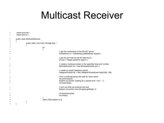 Multicast Receiver import java.net.*; import java.io.*; public class MulticastReceiver { public static void main( String[] argv )  { try  { // get the InetAddress of the MCAST group  InetAddress ia = InetAddress.getByName( argv[0] ); // get the port that we will be listening on int port = Integer.parseInt( argv[1] ); // create a multicast socket on the specified local port number MulticastSocket ms = new MulticastSocket( port ); // create an empty datagram packet DatagramPacket dp = new DatagramPacket(new byte[128], 128); //Join a multicast group and wait for some action ms.joinGroup(ia);  System.out.println( "waiting for a packet from "+ia+"..."); ms.receive(dp); // print out what we received and quit System.out.println( new String(dp.getData() )); ms.leaveGroup(ia); ms.close(); }  catch (IOException e) {} } } 