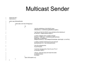 Multicast Sender import java.net.*; import java.io.*; public class MulticastSender  { public static void main( String[] argv )  { try  { // get the InetAddress of the MCAST group  InetAddress ia = InetAddress.getByName( argv[0] ); // get the port that the MCAST group members will be listening on int recvPort = Integer.parseInt( argv[1] ); // create a datagram with a suitable message String str = "Hello from: "+InetAddress.getLocalHost(); byte[] data = str.getBytes(); DatagramPacket dp = new DatagramPacket(data, data.length, ia, recvPort); // create a multicast socket bound to any local port MulticastSocket ms = new MulticastSocket(); //Join the multicast group ms.joinGroup(ia);  // send the message with a Time-To-Live (TTL)=1 ms.send(dp, (byte)1);  // tidy up - leave the group and close the socket ms.leaveGroup(ia); ms.close(); }  catch (IOException e) {} } } 