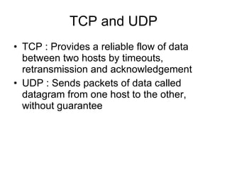 TCP and UDP TCP : Provides a reliable flow of data between two hosts by timeouts, retransmission and acknowledgement UDP : Sends packets of data called datagram from one host to the other, without guarantee 