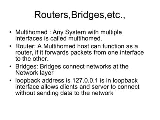 Routers,Bridges,etc., Multihomed : Any System with multiple interfaces is called multihomed. Router: A Multihomed host can function as a router, if it forwards packets from one interface to the other. Bridges: Bridges connect networks at the Network layer loopback address is 127.0.0.1 is in loopback interface allows clients and server to connect without sending data to the network 
