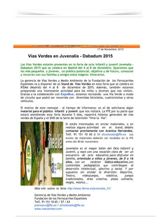 17 de Noviembre 2015
Vías Verdes en Juvenalia - Dabadum 2015
Las Vías Verdes estarán presentes en la feria de ocio infantil y juvenil Juvenalia ‐
Dabadum 2015 que se celebra en Madrid del 4 al 8 de diciembre. Queremos que
los más pequeños y jóvenes, un público potencial, objetivo y de futuro, conozcan
y recorran con sus familias y amigos estos mágicos itinerarios.
La gerencia de Vías Verdes y Medio Ambiente de la Fundación de los Ferrocarriles
Españoles va a disponer de un Stand de Vías Verdes en esta feria que se celebra en
IFEMA (Madrid) del 4 al 8 de diciembre de 2015. Además, también estamos
preparando una interesante actividad para los niños y jóvenes que nos visiten.
Gracias a la colaboración con ExpoBus, estamos recreando una Vía Verde a modo
de circuito que podrá ser recorrida con divertidas bicicletas, cuatricicletas y otros
vehículos.
El motivo de este mensaje – al tiempo de informaros‐ es el de solicitaros algún
material para el público infantil y juvenil que nos visitará. La FFE por su parte que
estará atendiendo esta feria durante 5 días, repartirá folletos generales de vías
verdes de España y el DVD de la Serie de televisión “Vive la Vía”.
Si estáis interesados en enviar materiales, o en
realizar alguna actividad en el stand, debéis
contactar previamente con Arantxa Hernández,
Telf. 91 151 10 65 ó 57 ahcolorado@ffe.es Los
envíos de materiales deberán ser recibidos en la FFE
antes del 30 de noviembre.
Juvenalia es el mayor Salón del Ocio Infantil y
Juvenil, y nace con una vocación clara de ser un
encuentro de ocio educativo para disfrutar en
familia, orientado a niños y jóvenes, de 0 a 16
años, con un carácter lúdico‐educativo,con
contenidos pedagógicos que contribuyan al
desarrollo intelectual, afectivo y social. Y por
supuesto sin olvidar la diversión: Deportes,
Teatro, videojuegos, robótica, juegos
tradicionales, área creativa, plaza culinaria,
magia, música...
Más info sobre la feria: http://www.ifema.es/juvenalia_01/
Gerencia de Vías Verdes y Medio Ambiente
Fundación de los Ferrocarriles Españoles
Telf. 91 151 10 65 / 57 / 63
prensavv@ffe.es / ahcolorado@ffe.es
www.viasverdes.com
 