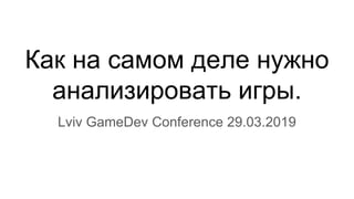 Как на самом деле нужно
анализировать игры.
Lviv GameDev Conference 29.03.2019
 