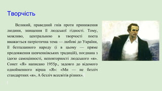 Творчість
Великий, праведний гнів проти приниження
людини, знищення її людської гідності. Тому,
можливо, центральною в творчості поета
вважається патріотична тема — любові до України,
її безталанного народу (і в цьому — пряме
продовження шевченківських традицій), поєднана з
ідеєю самоцінності, неповторності людського «я».
Сонет «Я» написано 1955р., задовго до відомого
однойменного вірша «Я»: «Ми — не безліч
стандартних «я», А безліч всесвітів різних».
 