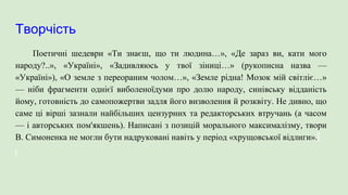 Творчість
Поетичні шедеври «Ти знаєш, що ти людина…», «Де зараз ви, кати мого
народу?..», «Україні», «Задивляюсь у твої зіниці…» (рукописна назва —
«Україні»), «О земле з переораним чолом…», «Земле рідна! Мозок мій світліє…»
— ніби фрагменти однієї виболеноїдуми про долю народу, синівську відданість
йому, готовність до самопожертви задля його визволення й розквіту. Не дивно, що
саме ці вірші зазнали найбільших цензурних та редакторських втручань (а часом
— і авторських пом'якшень). Написані з позицій морального максималізму, твори
В. Симоненка не могли бути надруковані навіть у період «хрущовської відлиги».
 