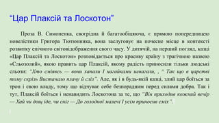 “Цар Плаксій та Лоскотон”
Проза В. Симоненка, своєрідна й багатообіцяюча, є прямою попередницею
новелістики Григора Тютюнника, вона заслуговує на почесне місце в контексті
розвитку епічного світовідображення свого часу. У дитячій, на перший погляд, казці
«Цар Плаксій та Лоскотон» розповідається про красиву країну з трагічною назвою
«Сльозолий», якою править цар Плаксій, якому радість приносили тільки людські
сльози: “Хто сміявсь — вони хапали І нагайками шмагали, , ^ Так що в царстві
тому скрізь Вистачало плачу й сліз”. Але, як і в будь-якій казці, злий цар боїться за
трон і свою владу, тому що відчуває себе безпорадним перед силами добра. Так і
тут, Плаксій боїться і ненавидить Лоскотона за те, що “Він приходив кожний вечір
— Хай чи дощ іде, чи сніг — До голодної малечі І усім приносив сміх”.
 