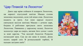 “Цар Плаксій та Лоскотон”
Довго цар мріяв спіймати й покарати Лоскотона,
аж нарешті підступний капітан Макака схопив
захисника знедолених, коли той міцно спав. Лоскотона
кидають за грати. Але поки царські підлеглі
святкували весілля капітана Макаки з дочкою царя,
батраки й робітники врятували свого захисника
Лоскотона. З'явившись у царському палаці, Лоскотон
залоскочує царя на смерть, виганяє його дочок і синів
за межі царства. “Так веселий Лоскотон Розвалив
поганський трон. Сам же він живе й понині, Дітям
носить щирий сміх В розмальованій торбині, В
пальцях лагідних своїх”.
 