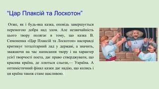 “Цар Плаксій та Лоскотон”
Отже, як і будь-яка казка, оповідь завершується
перемогою добра над злом. Але незвичайність
цього твору полягає в тому, що казка В.
Симоненка «Цар Плаксій та Лоскотон» насправді
критикує тоталітарний лад у державі, а значить,
зважаючи на час написання твору і на характер
усієї творчості поета, дає право стверджувати, що
красива країна, де ллються сльози,— Україна. А
оптимістичний фінал казки дає надію, що колись і
ця країна також стане щасливою.
 