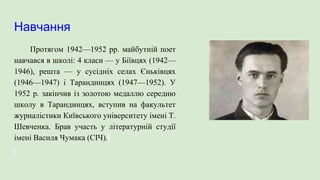 Навчання
Протягом 1942—1952 pp. майбутній поет
навчався в школі: 4 класи — у Біївцях (1942—
1946), решта — у сусідніх селах Єньківцях
(1946—1947) і Тарандинцях (1947—1952). У
1952 р. закінчив із золотою медаллю середню
школу в Тарандинцях, вступив на факультет
журналістики Київського університету імені Т.
Шевченка. Брав участь у літературній студії
імені Василя Чумака (СІЧ).
 