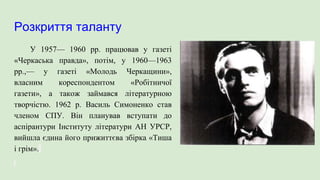 Розкриття таланту
У 1957— 1960 рр. працював у газеті
«Черкаська правда», потім, у 1960—1963
pp.,— у газеті «Молодь Черкащини»,
власним кореспондентом «Робітничої
газети», а також займався літературною
творчістю. 1962 р. Василь Симоненко став
членом СПУ. Він планував вступати до
аспірантури Інституту літератури АН УРСР,
вийшла єдина його прижиттєва збірка «Тиша
і грім».
 
