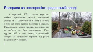 Розправа за нескореність радянській владі
У середині 1962 р. поета жорстоко
побили працівники міліції залізничної
станції ім. Т. Шевченка (м. Сміла). У зв'язку
з тим, що влада всіляко боролась з Василем
Симоненком, можна зробити висновок, що
це побиття не було випадковим. 13-го
грудня 1963 р. поет помер у черкаській
лікарні (за офіційною версією, від раку),
похований у Черкасах.
 