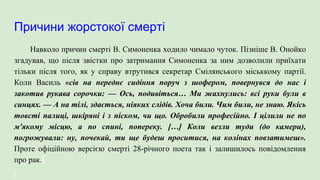 Причини жорстокої смерті
Навколо причин смерті В. Симоненка ходило чимало чуток. Пізніше В. Онойко
згадував, що після звістки про затримання Симоненка за ним дозволили приїхати
тільки після того, як у справу втрутився секретар Смілянського міськкому партії.
Коли Василь «сів на переднє сидіння поруч з шофером, повернувся до нас і
закотив рукава сорочки: — Ось, подивіться… Ми жахнулись: всі руки були в
синцях. — А на тілі, здається, ніяких слідів. Хоча били. Чим били, не знаю. Якісь
товсті палиці, шкіряні і з піском, чи що. Обробили професійно. І цілили не по
м'якому місцю, а по спині, попереку. […] Коли везли туди (до камери),
погрожували: ну, почекай, ти ще будеш проситися, на колінах повзатимеш».
Проте офіційною версією смерті 28-річного поета так і залишилось повідомлення
про рак.
 