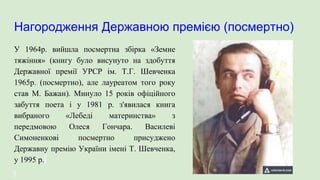 Нагородження Державною премією (посмертно)
У 1964р. вийшла посмертна збірка «Земне
тяжіння» (книгу було висунуто на здобуття
Державної премії УРСР ім. Т.Г. Шевченка
1965р. (посмертно), але лауреатом того року
став М. Бажан). Минуло 15 років офіційного
забуття поета і у 1981 р. з'явилася книга
вибраного «Лебеді материнства» з
передмовою Олеся Гончара. Василеві
Симоненкові посмертно присуджено
Державну премію України імені Т. Шевченка,
у 1995 р.
 