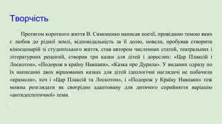 Творчість
Протягом короткого життя В. Симоненко написав поезії, провідною темою яких
є любов до рідної землі, відповідальність за її долю, новели, пробував створити
кіносценарій зі студентського життя, став автором численних статей, театральних і
літературних рецензій, створив три казки для дітей і дорослих: «Цар Плаксій і
Лоскотон», «Подорож в країну Навпаки», «Казка про Дурила». У виданих одразу по
їх написанні двох віршованих казках для дітей ідеологічні наглядачі не побачили
«крамоли», хоч і «Цар Плаксій та Лоскотон», і «Подорож у Країну Навпаки» теж
можна розглядати як своєрідно адаптовану для дитячого сприйняття варіацію
«антидеспотичної» теми.
 