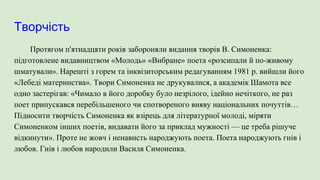 Творчість
Протягом п'ятнадцяти років забороняли видання творів В. Симоненка:
підготовлене видавництвом «Молодь» «Вибране» поета «розсипали й по-живому
шматували». Нарешті з горем та інквізиторським редагуванням 1981 р. вийшли його
«Лебеді материнства». Твори Симоненка не друкувалися, а академік Шамота все
одно застерігав: «Чимало в його доробку було незрілого, ідейно нечіткого, не раз
поет припускався перебільшеного чи спотвореного вияву національних почуттів…
Підносити творчість Симоненка як взірець для літературної молоді, міряти
Симоненком інших поетів, видавати його за приклад мужності — це треба рішуче
відкинути». Проте не жовч і ненависть народжують поета. Поета народжують гнів і
любов. Гнів і любов народили Василя Симоненка.
 