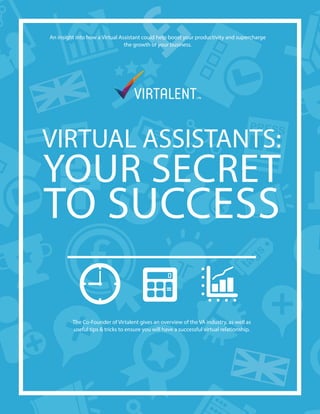 An insight into how a Virtual Assistant could help boost your productivity and supercharge
the growth of your business.
VIRTUAL ASSISTANTS:
YOUR SECRET
TO SUCCESS
The Co-Founder of Virtalent gives an overview of the VA industry, as well as
useful tips & tricks to ensure you will have a successful virtual relationship.
 