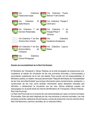 
Vía Colectora   
Tabacundo­Cajas 
Vía Colectora Puerto     
Bolívar­Y del Cambio 
Vía Colectora El     
Salto­Muisne 
Vía Colectora Pasaje­Y     
del Enano 
Vía Colectora T del       
Carmen­Pedernales 
Vía Colectora Y de       
Pasaje­Piñas­Y de   
Zaracay 
Vía Colectora Y de San         
Antonio­San Vicente 
Vía Colectora   
Gualaceo­Gualaquiza 
Vía Colectora Y de San         
Antonio­Bahía de   
Caráquez 
Vía Colectora Loja­La     
Balsa 
Vía Colectora   
Chone­Pimpiguasi 
   
Estado de transitabilidad de la Red Vial Estatal 
 
El Ministerio de Transporte y Obras Públicas es el ente encargado de proporcionar a la                             
ciudadanía el estado de circulación de las vías primarias (troncales y transversales) y                         
secundarias (colectoras) de la red vial estatal. Para cumplir con tal responsabilidad, el                         
Ministerio publica un boletín mensual denominado "Reporte del Estado de Transitabilidad                     
de las Vías de la Red Estatal" que incluye información sobre mantenimiento, ampliación, y                           
construcción de las vías como también información sobre desastres naturales que                     
dificulten u obstaculicen la circulación por las vías. Dichos boletines pueden ser                       
descargados en el portal oficial de internet del Ministerio de Transporte y Obras Públicas. 
Red Vial Provincial 
La Red Vial Provincial es el conjunto de vías administradas por cada uno de los Consejos                               
Provinciales. Esta red está integrada por las vías terciarias y caminos vecinales. Las vías                           
terciarias conectan cabeceras de parroquias y zonas de producción con los caminos de la                           
Red Vial Nacional y caminos vecinales, de un reducido tráfico. 
   
 