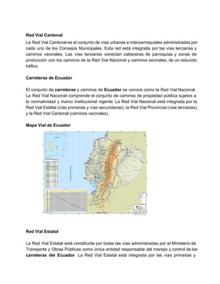  
Red Vial Cantonal 
La Red Vial Cantonal es el conjunto de vías urbanas e interparroquiales administradas por                           
cada uno de los Consejos Municipales. Esta red está integrada por las vías terciarias y                             
caminos vecinales. Las vías terciarias conectan cabeceras de parroquias y zonas de                       
producción con los caminos de la Red Vial Nacional y caminos vecinales, de un reducido                             
tráfico. 
 
Carreteras de Ecuador 
 
El conjunto de carreteras y caminos de Ecuador se conoce como la Red Vial Nacional.                             
La Red Vial Nacional comprende el conjunto de caminos de propiedad pública sujetos a                           
la normatividad y marco institucional vigente. La Red Vial Nacional está integrada por la                           
Red Vial Estatal (vías primarias y vías secundarias), la Red Vial Provincial (vías terciarias),                           
y la Red Vial Cantonal (caminos vecinales). 
 
Mapa Vial de Ecuador 
 
 
Red Vial Estatal 
 
La Red Vial Estatal está constituida por todas las vías administradas por el Ministerio de                             
Transporte y Obras Públicas como única entidad responsable del manejo y control de las                           
carreteras del Ecuador. La Red Vial Estatal está integrada por las vías primarias y                           
   
 