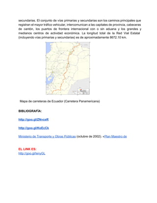  
secundarias. El conjunto de vías primarias y secundarias son los caminos principales que                         
registran el mayor tráfico vehicular, intercomunican a las capitales de provincia, cabeceras                       
de cantón, los puertos de frontera internacional con o sin aduana y los grandes y                             
medianos centros de actividad económica. La longitud total de la Red Vial Estatal                         
(incluyendo vías primarias y secundarias) es de aproximadamente 8672.10 km. 
 
Mapa de carreteras de Ecuador (Carretera Panamericana) 
 
BIBLIOGRAFÍA: 
 
http://goo.gl/ZNvceR 
 
http://goo.gl/KoEcCk 
 
Ministerio de Transporte y Obras Públicas (octubre de 2002). «Plan Maestro de  
 
 
EL LINK ES: 
http://goo.gl/IenyGL 
 
 
 
 
 
   
 