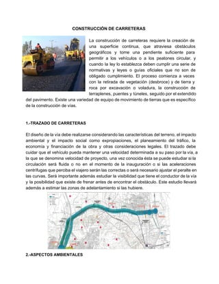  
CONSTRUCCIÓN DE CARRETERAS 
 
La construcción de carreteras requiere la creación de               
una superficie continua, que atraviesa obstáculos           
geográficos y tome una pendiente suficiente para             
permitir a los vehículos o a los peatones circular. y                   
cuando la ley lo establezca deben cumplir una serie de                   
normativas y leyes o guías oficiales que no son de                   
obligado cumplimiento. El proceso comienza a veces             
con la retirada de vegetación (desbroce) y de tierra y                   
roca por excavación o voladura, la construcción de               
terraplenes, puentes y túneles, seguido por el extendido               
del pavimento. Existe una variedad de equipo de movimiento de tierras que es específico                           
de la construcción de vías. 
 
 
1.­TRAZADO DE CARRETERAS 
 
El diseño de la vía debe realizarse considerando las características del terreno, el impacto                           
ambiental y el impacto social como expropiaciones, el planeamiento del tráfico, la                       
economía y financiación de la obra y otras consideraciones legales. El trazado debe                         
cuidar que el vehículo pueda mantener una velocidad determinada a su paso por la vía, a                               
la que se denomina velocidad de proyecto, una vez conocida ésta se puede estudiar si la                               
circulación será fluida o no en el momento de la inauguración o si las aceleraciones                             
centrífugas que perciba el viajero serán las correctas o será necesario ajustar el peralte en                             
las curvas. Será importante además estudiar la visibilidad que tiene el conductor de la vía                             
y la posibilidad que existe de frenar antes de encontrar el obstáculo. Este estudio llevará                             
además a estimar las zonas de adelantamiento si las hubiere. 
 
2.­ASPECTOS AMBIENTALES 
   
 