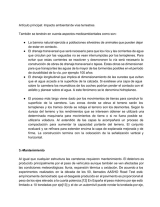  
 
Artículo principal: Impacto ambiental de vías terrestres 
 
También se tendrán en cuenta aspectos medioambientales como son: 
 
● La barrera natural ejercida a poblaciones silvestres de animales que pueden dejar                       
de estar en contacto. 
● El drenaje transversal que será necesario para que los ríos y las corrientes de agua                             
que circulan por las vaguadas no se vean interrumpidas por los terraplenes. Para                         
evitar que estas corrientes se reactiven y desmoronen la vía será necesario la                         
construcción de obras de drenaje transversal o tajeas. Estas obras se dimensionan                       
para que transportes las aguas de la mayor de las tormentas posibles en el período                             
de durabilidad de la vía, por ejemplo 100 años 
● El drenaje longitudinal que implica el dimensionamiento de las cunetas que evitan                       
que el agua acceda a la superficie de la calzada. Si existiese una capa de agua                               
sobre la carretera los neumáticos de los coches podrían perder el contacto con el                           
asfalto y planear sobre el agua. A este fenómeno se le denomina hidroplaneo. 
 
● El proceso más largo viene dado por los movimientos de tierras para construir la                           
superficie de la carretera. Las zonas donde se eleva el terreno serán los                         
terraplenes y los tramos donde se rebaja el terreno son los desmontes. Según la                           
dureza del terreno y los rendimientos que se interesen obtener se utilizará una                         
determinada maquinaria para movimientos de tierra o si no fuera posible se                       
utilizaría voladura. Al extendido de las capas le acompañará un proceso de                       
compactación para aumentar la capacidad portante del terreno. El conjunto                   
evaluará y se refinara para extender encima la capa de explanada mejorada y de                           
firme. La construcción termina con la colocación de la señalización vertical y                       
horizontal. 
 
 
3.­Mantenimiento 
 
Al igual que cualquier estructura las carreteras requieren mantenimiento. El deterioro es                       
producido principalmente por el paso de vehículos aunque también se ven afectadas por                         
las condiciones meteorológicas: lluvia, expansión térmica u oxidación. De acuerdo a los                       
experimentos realizados en la década de los 50, llamados AASHO Road Test está                         
empíricamente demostrado que el desgaste producido en el pavimento es proporcional al                       
peso de los ejes elevado a la cuarta potencia.[12] En España el peso máximo por eje está                                 
limitado a 10 toneladas por eje[13] y el de un automóvil puede rondar la tonelada por eje,                                 
   
 